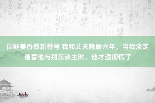 長野美香最新番号 我和丈夫隐婚六年，当我淡定道喜他与别东谈主时，他才透彻慌了