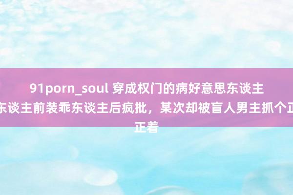 91porn_soul 穿成权门的病好意思东谈主，东谈主前装乖东谈主后疯批，某次却被盲人男主抓个正着