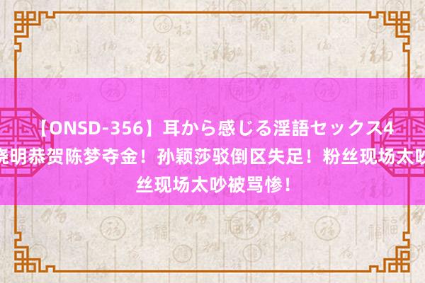 【ONSD-356】耳から感じる淫語セックス4時間 黄晓明恭贺陈梦夺金！孙颖莎驳倒区失足！粉丝现场太吵被骂惨！