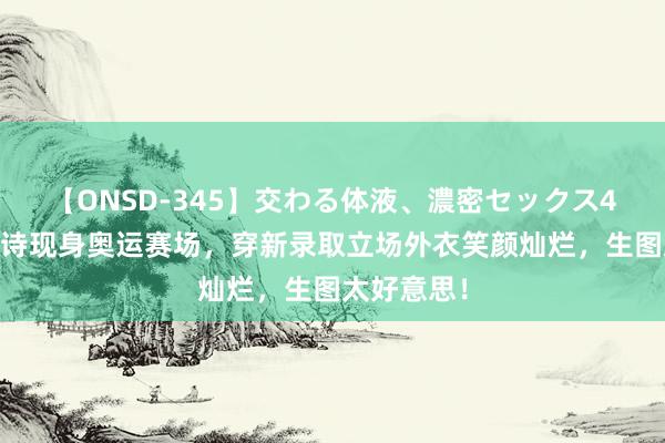 【ONSD-345】交わる体液、濃密セックス4時間 刘诗诗现身奥运赛场，穿新录取立场外衣笑颜灿烂，生图太好意思！