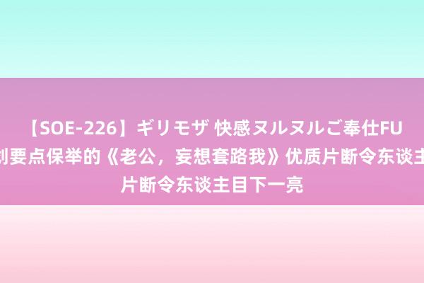 【SOE-226】ギリモザ 快感ヌルヌルご奉仕FUCK Ami 划要点保举的《老公，妄想套路我》优质片断令东谈主目下一亮