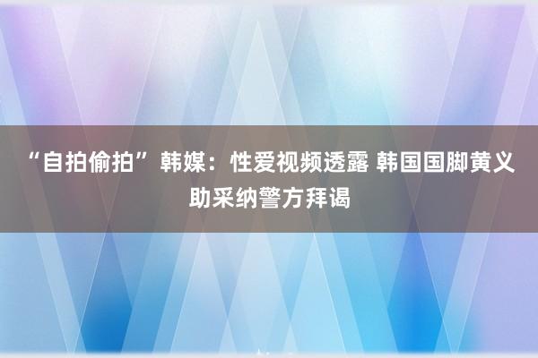 “自拍偷拍” 韩媒：性爱视频透露 韩国国脚黄义助采纳警方拜谒