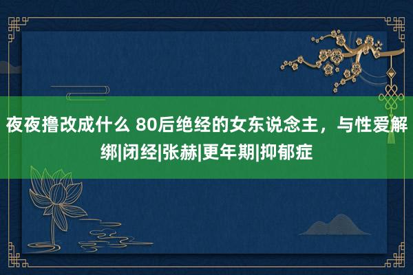 夜夜撸改成什么 80后绝经的女东说念主，与性爱解绑|闭经|张赫|更年期|抑郁症