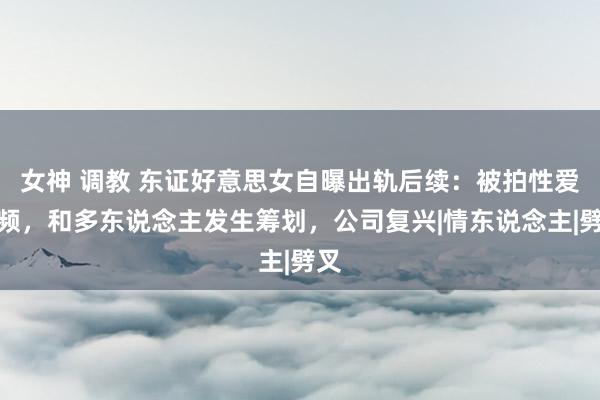 女神 调教 东证好意思女自曝出轨后续：被拍性爱视频，和多东说念主发生筹划，公司复兴|情东说念主|劈叉