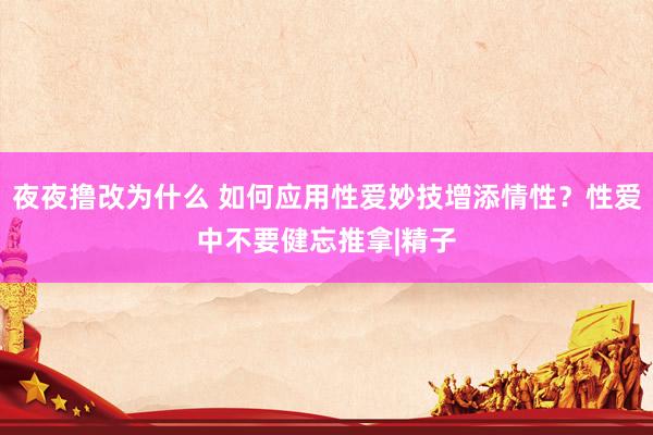 夜夜撸改为什么 如何应用性爱妙技增添情性？性爱中不要健忘推拿|精子