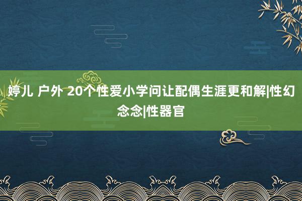 婷儿 户外 20个性爱小学问让配偶生涯更和解|性幻念念|性器官