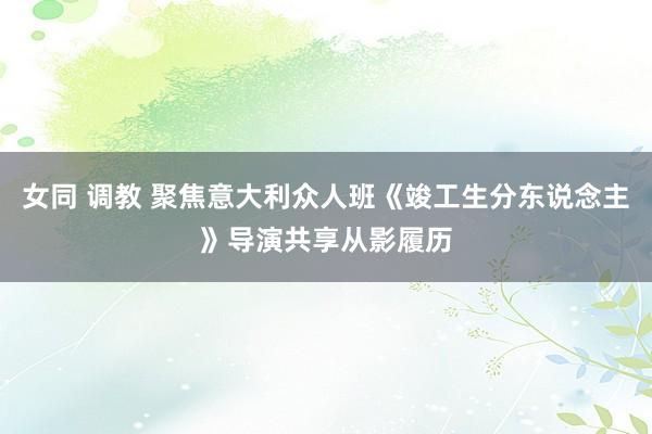 女同 调教 聚焦意大利众人班《竣工生分东说念主》导演共享从影履历