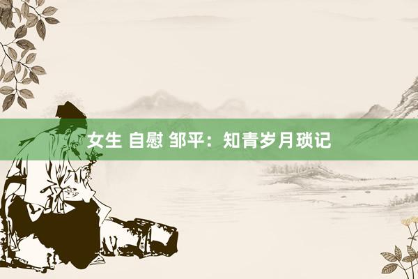 女生 自慰 邹平：知青岁月琐记