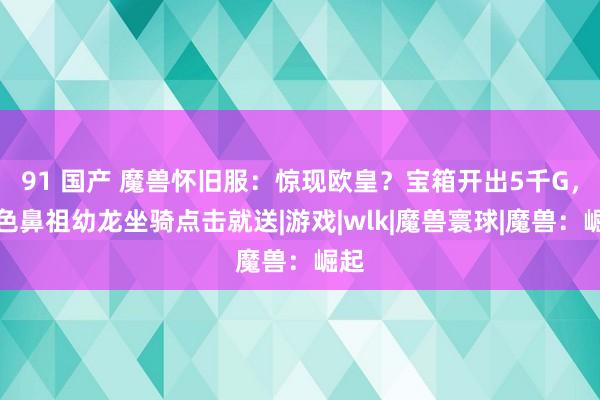 91 国产 魔兽怀旧服：惊现欧皇？宝箱开出5千G，绿色鼻祖幼龙坐骑点击就送|游戏|wlk|魔兽寰球|魔兽：崛起