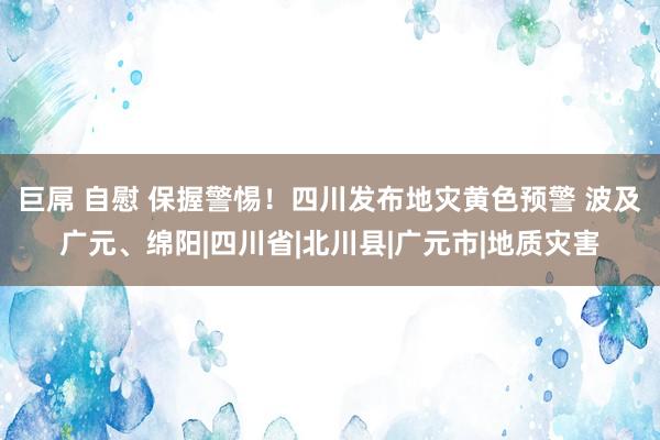 巨屌 自慰 保握警惕！四川发布地灾黄色预警 波及广元、绵阳|四川省|北川县|广元市|地质灾害