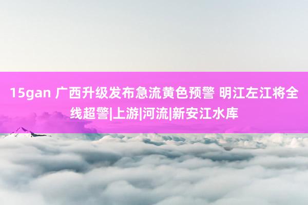 15gan 广西升级发布急流黄色预警 明江左江将全线超警|上游|河流|新安江水库