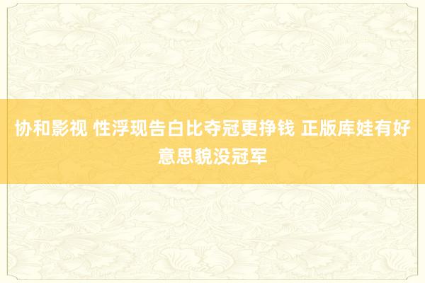 协和影视 性浮现告白比夺冠更挣钱 正版库娃有好意思貌没冠军