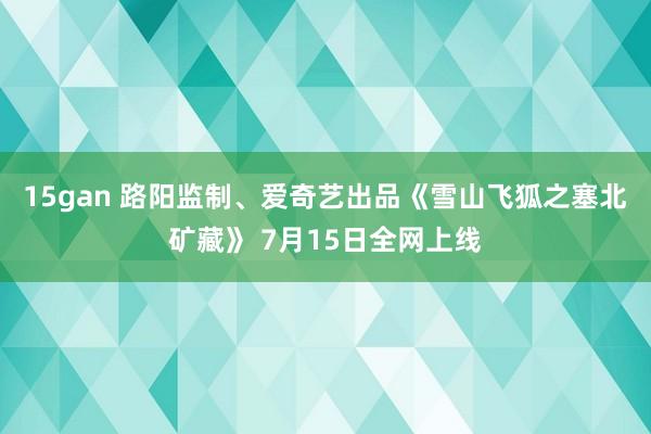 15gan 路阳监制、爱奇艺出品《雪山飞狐之塞北矿藏》 7月15日全网上线