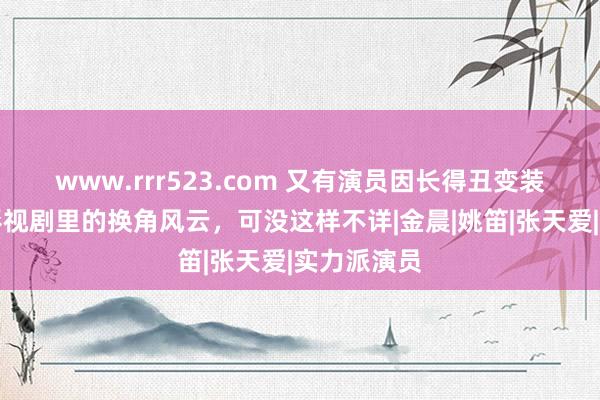 www.rrr523.com 又有演员因长得丑变装被顶替？影视剧里的换角风云，可没这样不详|金晨|姚笛|张天爱|实力派演员