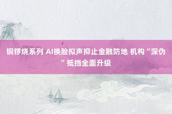 铜锣烧系列 AI换脸拟声抑止金融防地 机构“深伪”抵挡全面升级