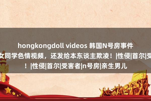 hongkongdoll videos 韩国N号房事件重演？用AI换脸作念女同学色情视频，还发给本东谈主欺凌！|性侵|首尔|受害者|n号房|亲生男儿