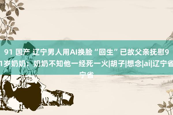 91 国产 辽宁男人用AI换脸“回生”已故父亲抚慰91岁奶奶：奶奶不知他一经死一火|胡子|想念|ai|辽宁省