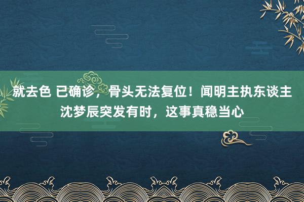 就去色 已确诊，骨头无法复位！闻明主执东谈主沈梦辰突发有时，这事真稳当心