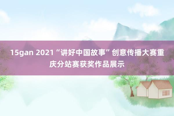 15gan 2021“讲好中国故事”创意传播大赛重庆分站赛获奖作品展示