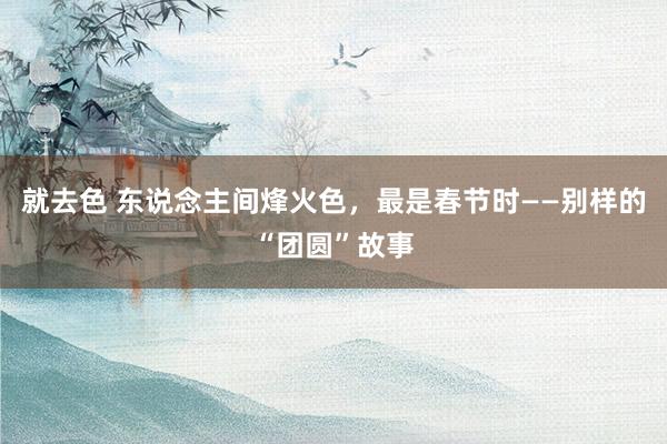 就去色 东说念主间烽火色，最是春节时——别样的“团圆”故事