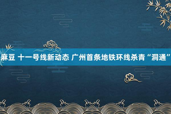 麻豆 十一号线新动态 广州首条地铁环线杀青“洞通”