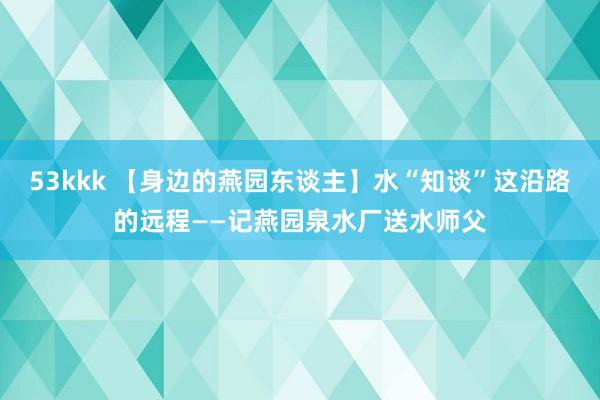 53kkk 【身边的燕园东谈主】水“知谈”这沿路的远程——记燕园泉水厂送水师父