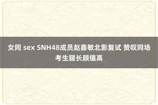 女同 sex SNH48成员赵嘉敏北影复试 赞叹同场考生腿长颜值高