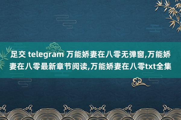 足交 telegram 万能娇妻在八零无弹窗，万能娇妻在八零最新章节阅读，万能娇妻在八零txt全集