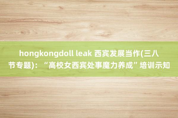 hongkongdoll leak 西宾发展当作(三八节专题)：“高校女西宾处事魔力养成”培训示知