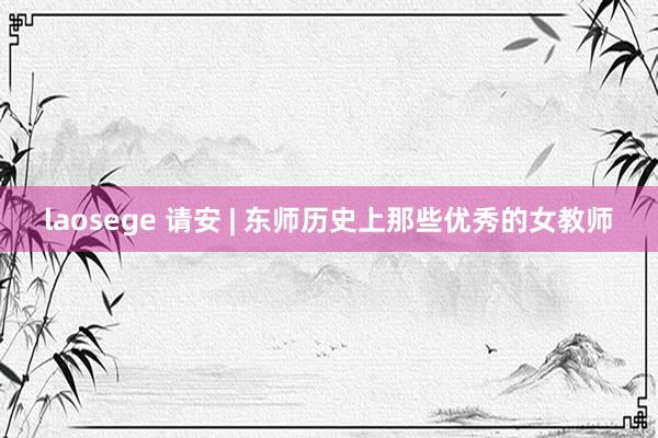 laosege 请安 | 东师历史上那些优秀的女教师