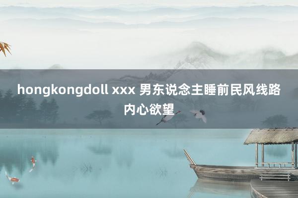 hongkongdoll xxx 男东说念主睡前民风线路内心欲望