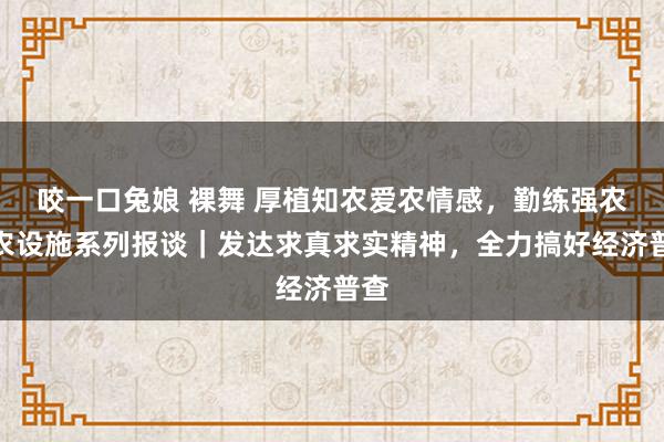 咬一口兔娘 裸舞 厚植知农爱农情感，勤练强农兴农设施系列报谈｜发达求真求实精神，全力搞好经济普查