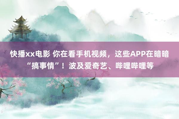 快播xx电影 你在看手机视频，这些APP在暗暗“搞事情”！波及爱奇艺、哔哩哔哩等