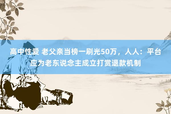 高中性爱 老父亲当榜一刷光50万，人人：平台应为老东说念主成立打赏退款机制