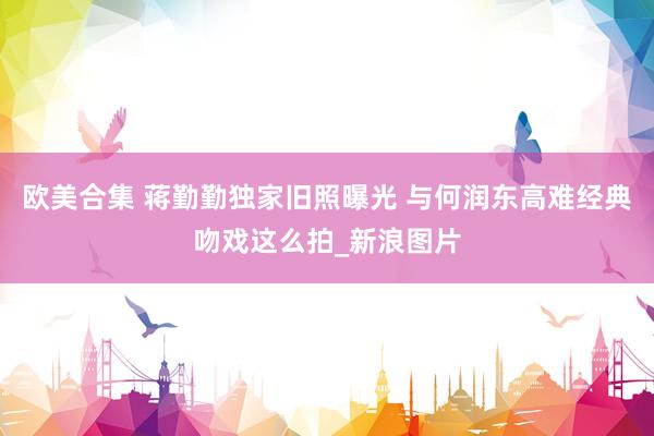 欧美合集 蒋勤勤独家旧照曝光 与何润东高难经典吻戏这么拍_新浪图片