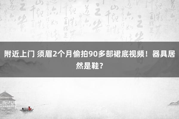 附近上门 须眉2个月偷拍90多部裙底视频！器具居然是鞋？