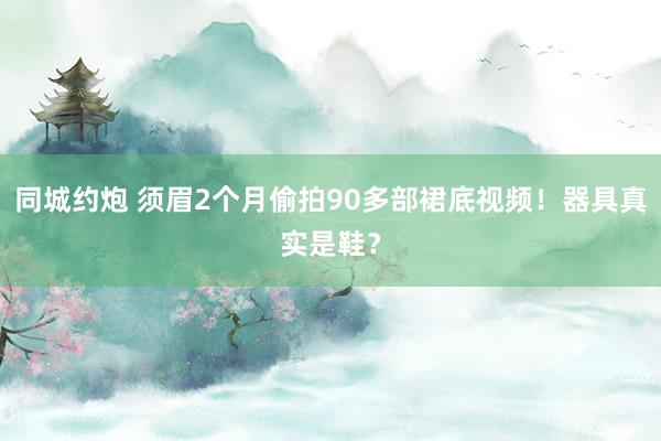 同城约炮 须眉2个月偷拍90多部裙底视频！器具真实是鞋？