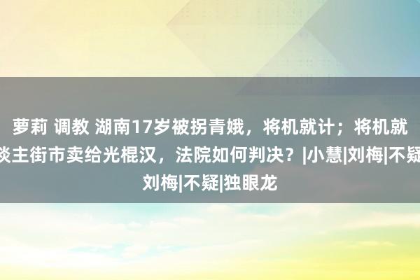 萝莉 调教 湖南17岁被拐青娥，将机就计；将机就计把东谈主街市卖给光棍汉，法院如何判决？|小慧|刘梅|不疑|独眼龙