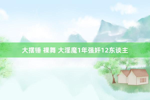 大摆锤 裸舞 大淫魔1年强奸12东谈主