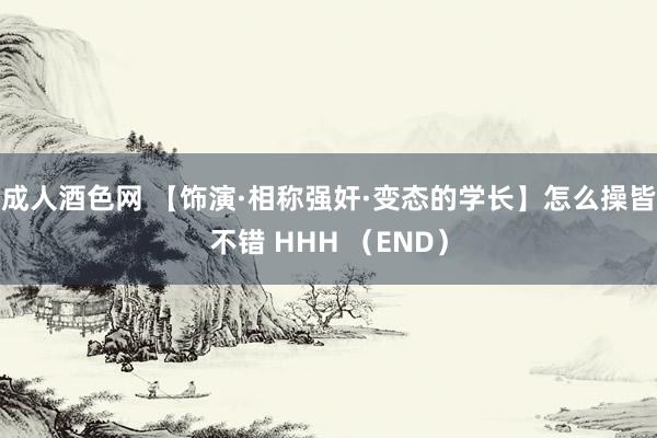 成人酒色网 【饰演·相称强奸·变态的学长】怎么操皆不错 HHH （END）