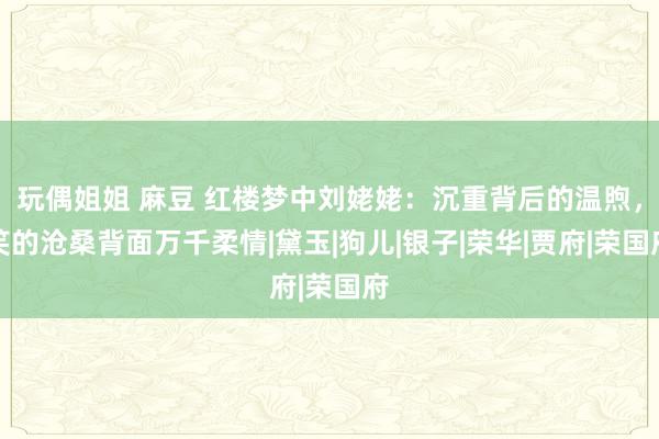 玩偶姐姐 麻豆 红楼梦中刘姥姥：沉重背后的温煦，笑的沧桑背面万千柔情|黛玉|狗儿|银子|荣华|贾府|荣国府