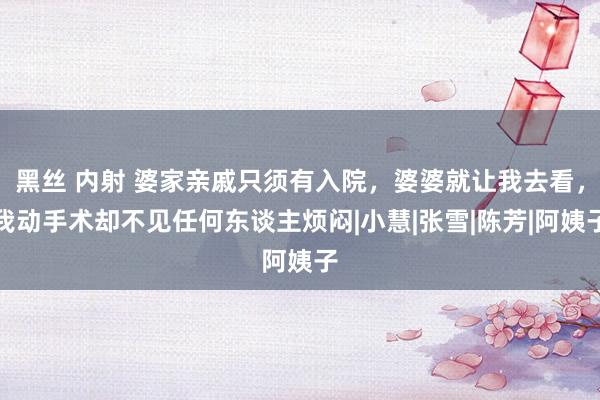 黑丝 内射 婆家亲戚只须有入院，婆婆就让我去看，我动手术却不见任何东谈主烦闷|小慧|张雪|陈芳|阿姨子