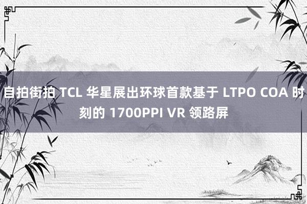 自拍街拍 TCL 华星展出环球首款基于 LTPO COA 时刻的 1700PPI VR 领路屏