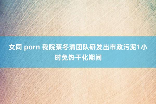 女同 porn 我院蔡冬清团队研发出市政污泥1小时免热干化期间