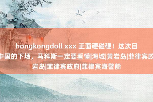 hongkongdoll xxx 正面硬碰硬！这次目田军出手，惹怒中国的下场，马科斯一定要看懂|海域|黄岩岛|菲律宾政府|菲律宾海警船