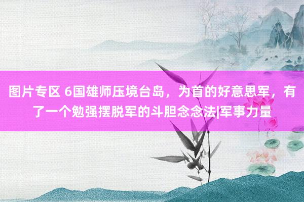 图片专区 6国雄师压境台岛，为首的好意思军，有了一个勉强摆脱军的斗胆念念法|军事力量