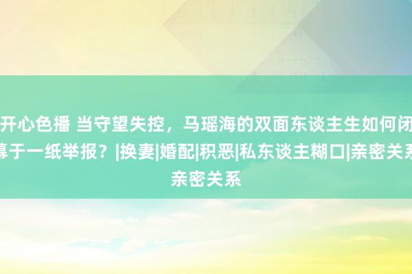 开心色播 当守望失控，马瑶海的双面东谈主生如何闭幕于一纸举报？|换妻|婚配|积恶|私东谈主糊口|亲密关系