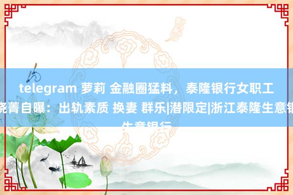 telegram 萝莉 金融圈猛料，泰隆银行女职工黄晓菁自曝：出轨素质 换妻 群乐|潜限定|浙江泰隆生意银行