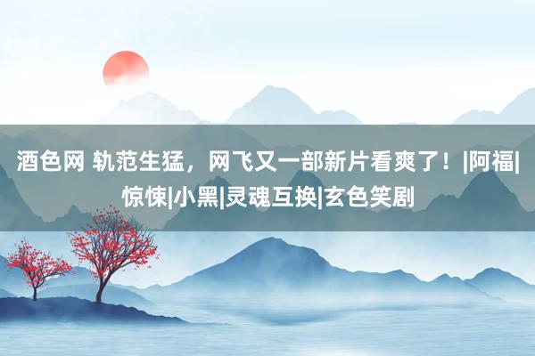 酒色网 轨范生猛，网飞又一部新片看爽了！|阿福|惊悚|小黑|灵魂互换|玄色笑剧