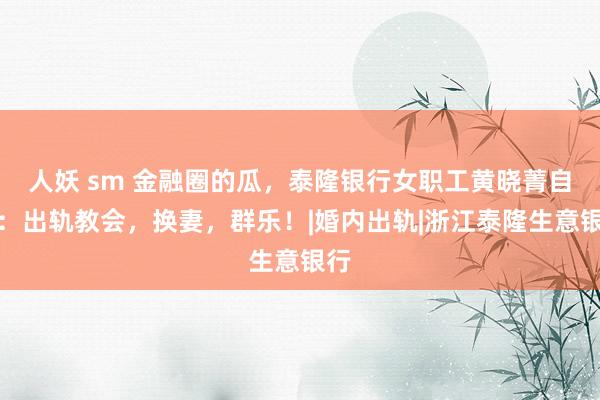 人妖 sm 金融圈的瓜，泰隆银行女职工黄晓菁自曝：出轨教会，换妻，群乐！|婚内出轨|浙江泰隆生意银行